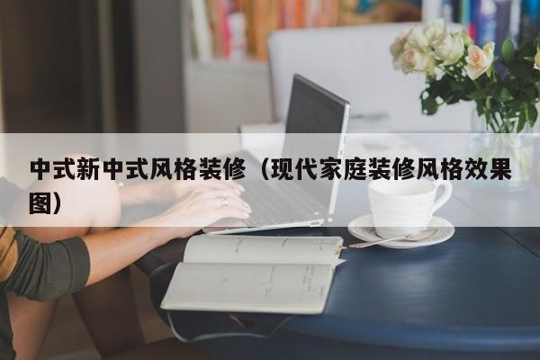 中式新中式风格装修（现代家庭装修风格效果图）