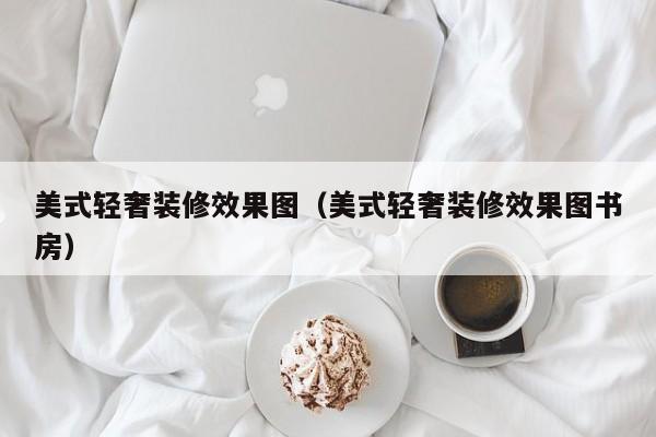 美式轻奢装修效果图（美式轻奢装修效果图书房）