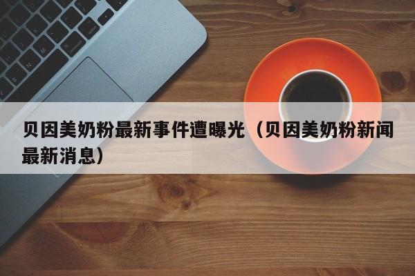 贝因美奶粉最新事件遭曝光（贝因美奶粉新闻最新消息）