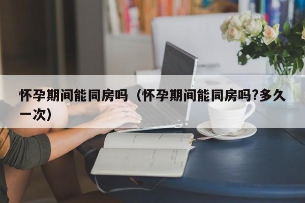 怀孕期间能同房吗（怀孕期间能同房吗?多久一次）