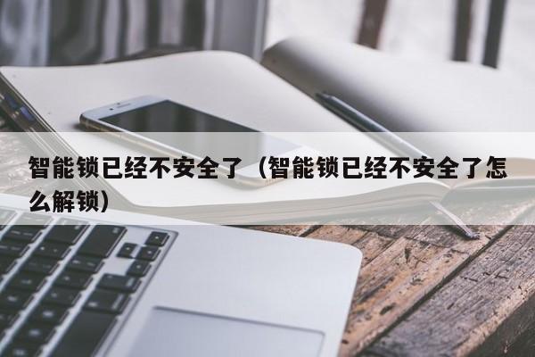 智能锁已经不安全了（智能锁已经不安全了怎么解锁）