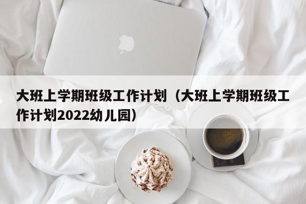 大班上学期班级工作计划（大班上学期班级工作计划2022幼儿园）