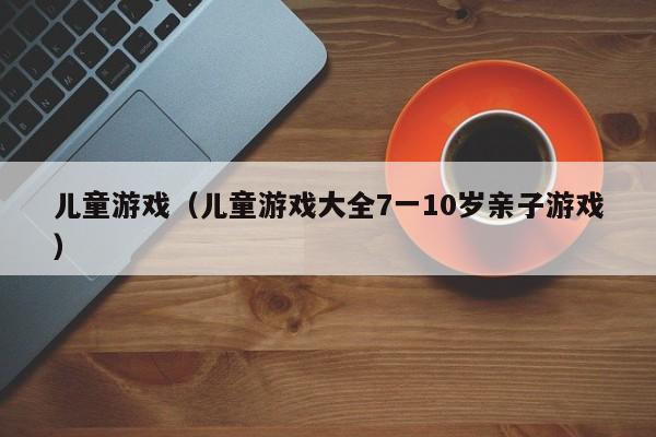 儿童游戏（儿童游戏大全7一10岁亲子游戏）