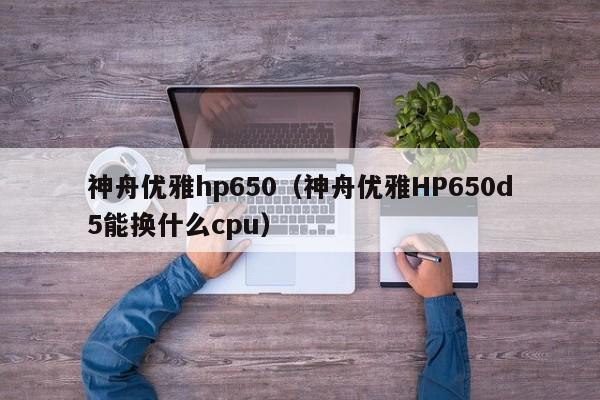 神舟优雅hp650（神舟优雅HP650d5能换什么cpu）