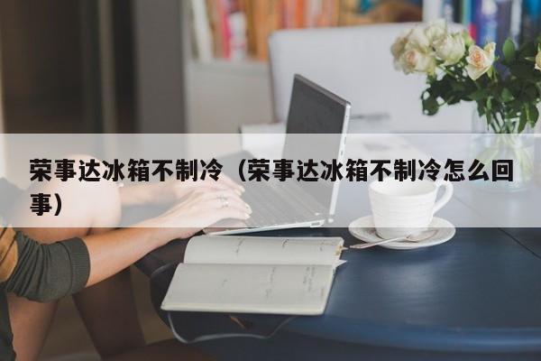 荣事达冰箱不制冷（荣事达冰箱不制冷怎么回事）