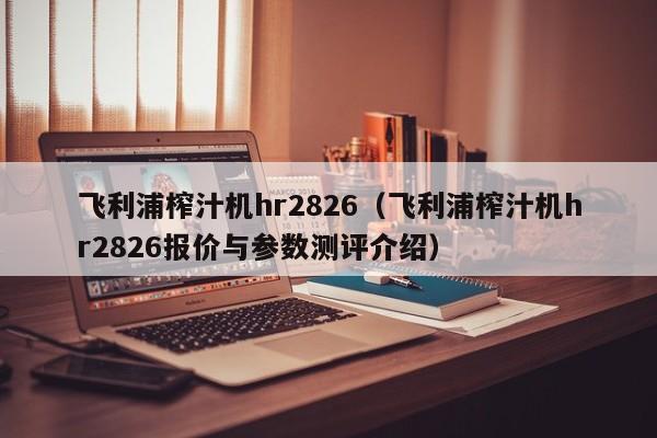 飞利浦榨汁机hr2826（飞利浦榨汁机hr2826报价与参数测评介绍）