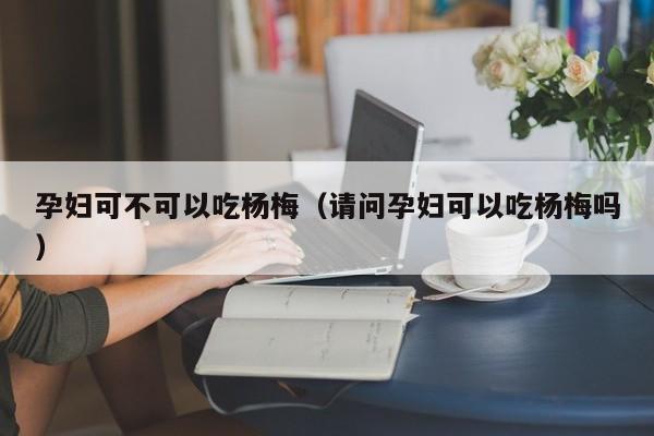 孕妇可不可以吃杨梅（请问孕妇可以吃杨梅吗）