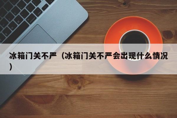 冰箱门关不严（冰箱门关不严会出现什么情况）