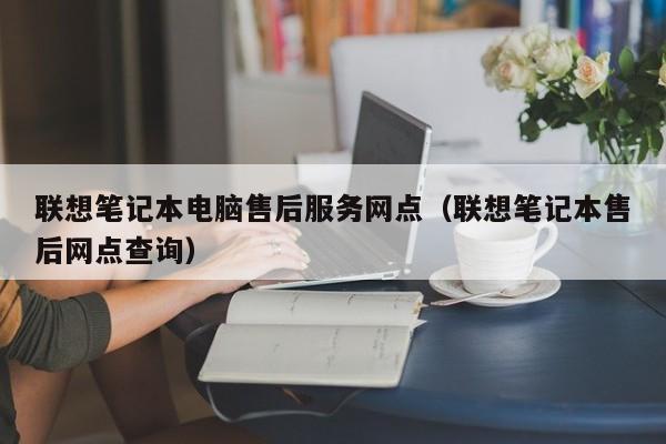 联想笔记本电脑售后服务网点（联想笔记本售后网点查询）