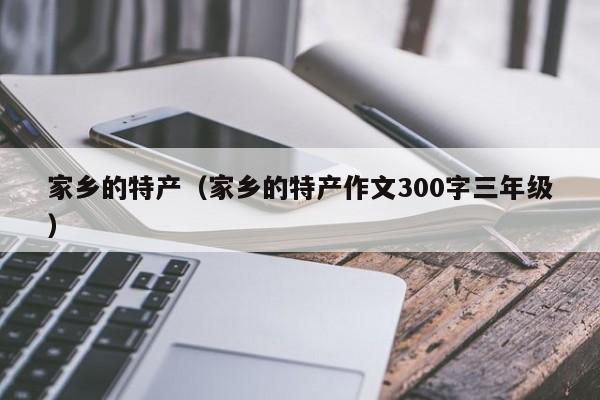 家乡的特产（家乡的特产作文300字三年级）