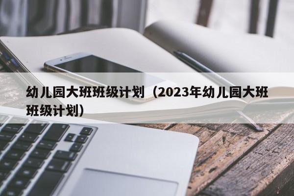 幼儿园大班班级计划（2023年幼儿园大班班级计划）