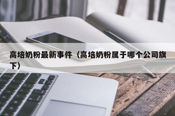 高培奶粉最新事件（高培奶粉属于哪个公司旗下）