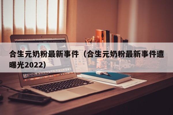 合生元奶粉最新事件（合生元奶粉最新事件遭曝光2022）