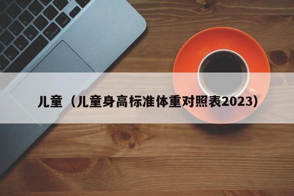 儿童（儿童身高标准体重对照表2023）