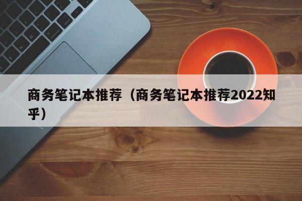 商务笔记本推荐（商务笔记本推荐2022知乎）