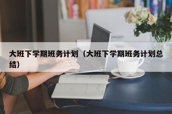 大班下学期班务计划（大班下学期班务计划总结）