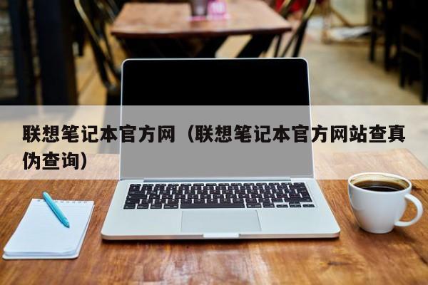 联想笔记本官方网（联想笔记本官方网站查真伪查询）