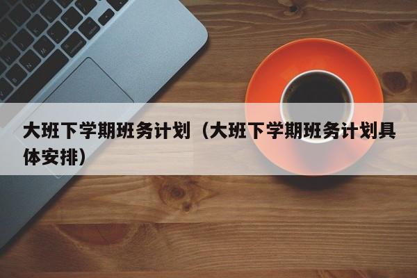 大班下学期班务计划（大班下学期班务计划具体安排）