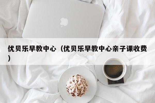 优贝乐早教中心（优贝乐早教中心亲子课收费）