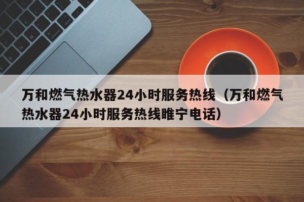 万和燃气热水器24小时服务热线（万和燃气热水器24小时服务热线睢宁电话）