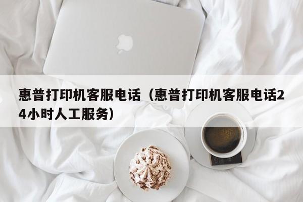 惠普打印机客服电话（惠普打印机客服电话24小时人工服务）