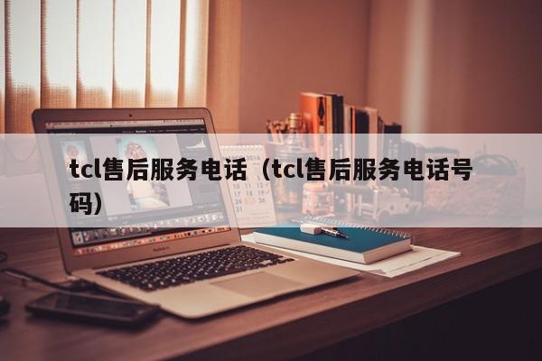 tcl售后服务电话（tcl售后服务电话号码）