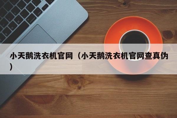 小天鹅洗衣机官网（小天鹅洗衣机官网查真伪）