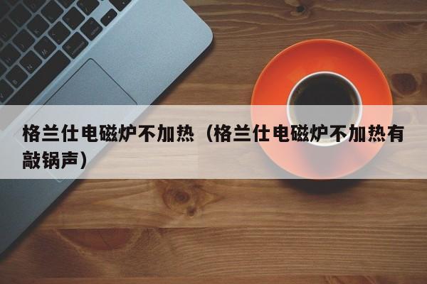 格兰仕电磁炉不加热（格兰仕电磁炉不加热有敲锅声）