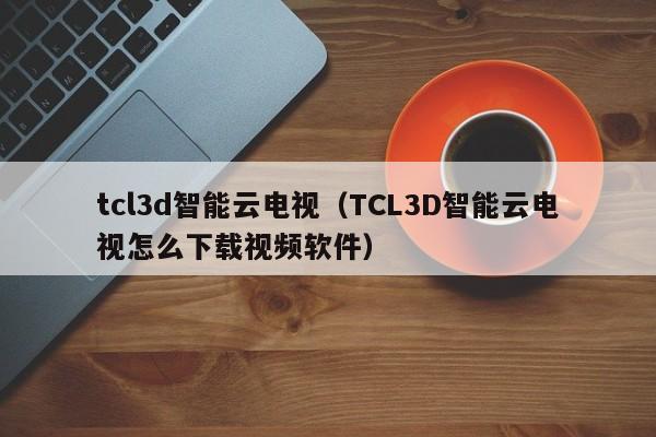 tcl3d智能云电视（TCL3D智能云电视怎么下载视频软件）