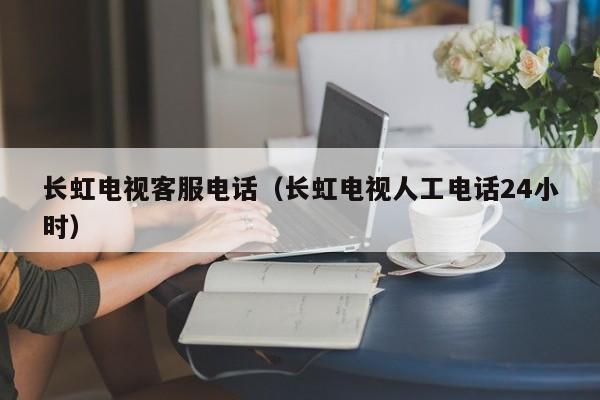 长虹电视客服电话（长虹电视人工电话24小时）