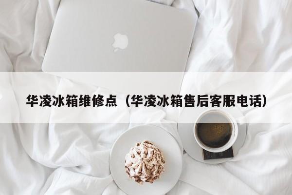 华凌冰箱维修点（华凌冰箱售后客服电话）