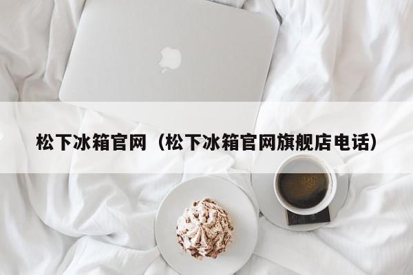 松下冰箱官网（松下冰箱官网旗舰店电话）