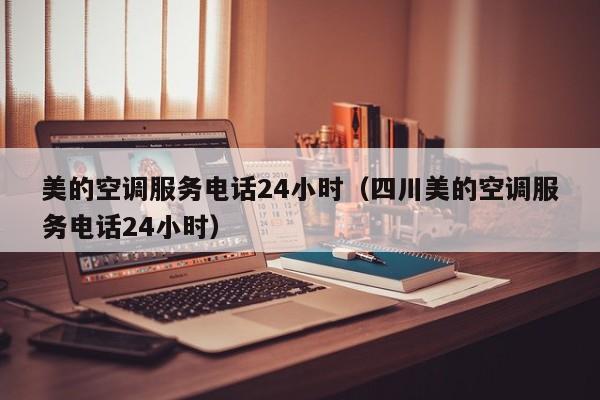 美的空调服务电话24小时（四川美的空调服务电话24小时）