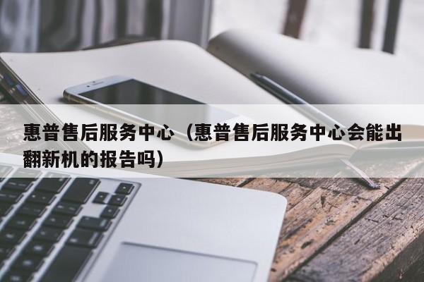 惠普售后服务中心（惠普售后服务中心会能出翻新机的报告吗）