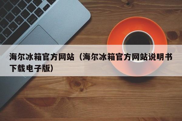 海尔冰箱官方网站（海尔冰箱官方网站说明书下载电子版）