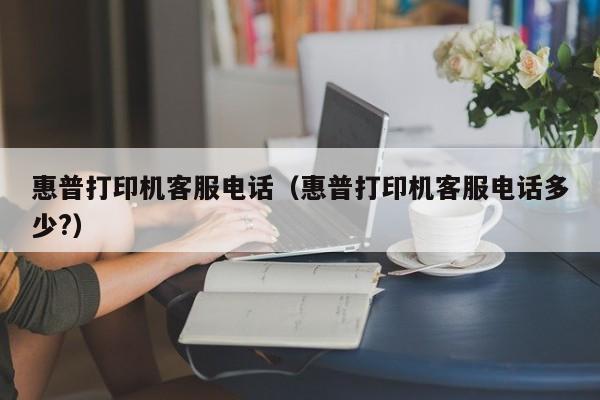 惠普打印机客服电话（惠普打印机客服电话多少?）