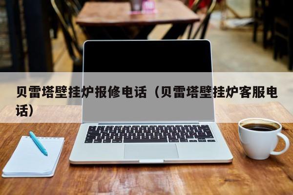 贝雷塔壁挂炉报修电话（贝雷塔壁挂炉客服电话）