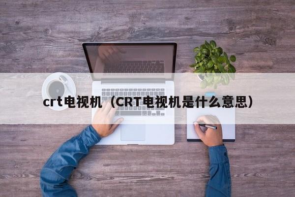 crt电视机（CRT电视机是什么意思）