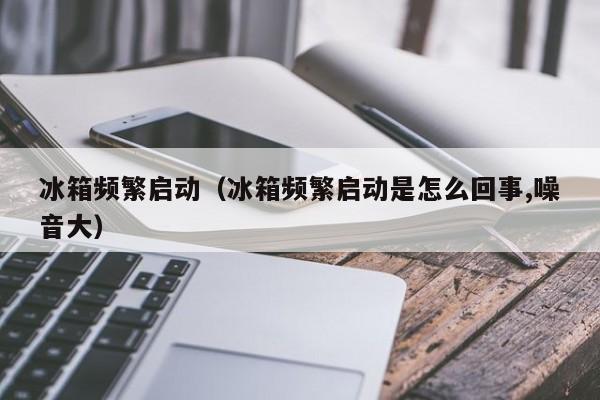 冰箱频繁启动（冰箱频繁启动是怎么回事,噪音大）