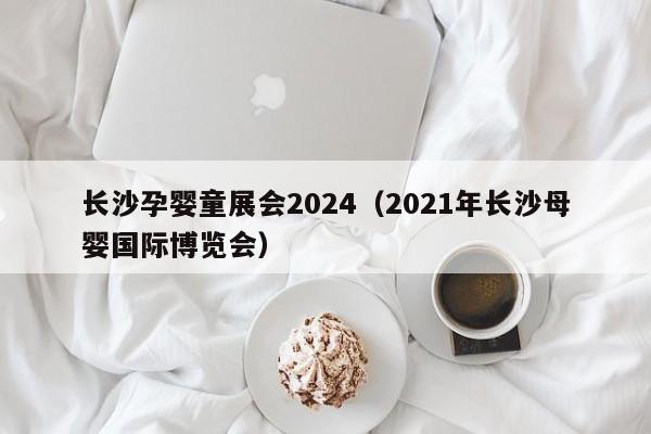 长沙孕婴童展会2024（2021年长沙母婴国际博览会）